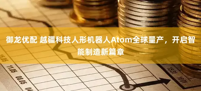 御龙优配 越疆科技人形机器人Atom全球量产，开启智能制造新篇章