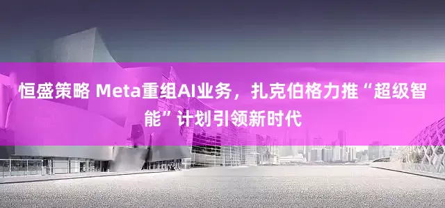 恒盛策略 Meta重组AI业务，扎克伯格力推“超级智能”计划引领新时代