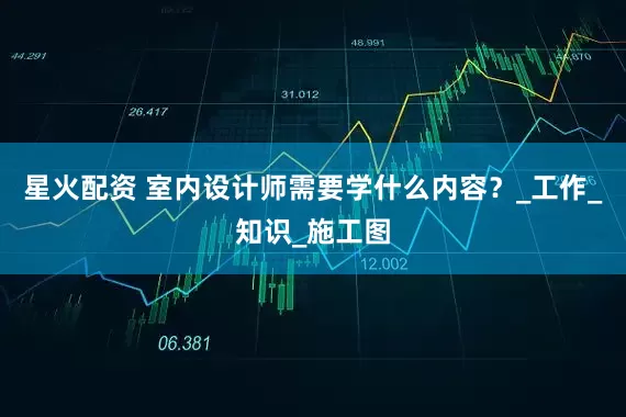 星火配资 室内设计师需要学什么内容？_工作_知识_施工图