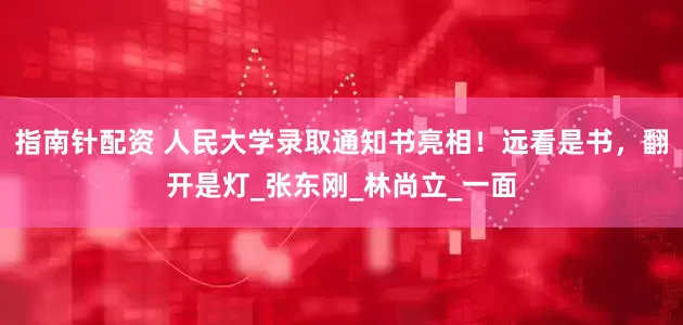 指南针配资 人民大学录取通知书亮相！远看是书，翻开是灯_张东刚_林尚立_一面