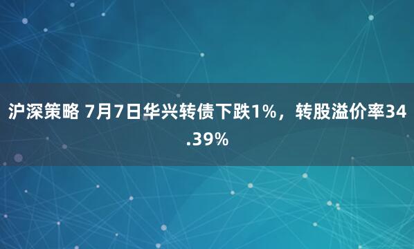 沪深策略 7月7日华兴转债下跌1%，转股溢价率34.39%