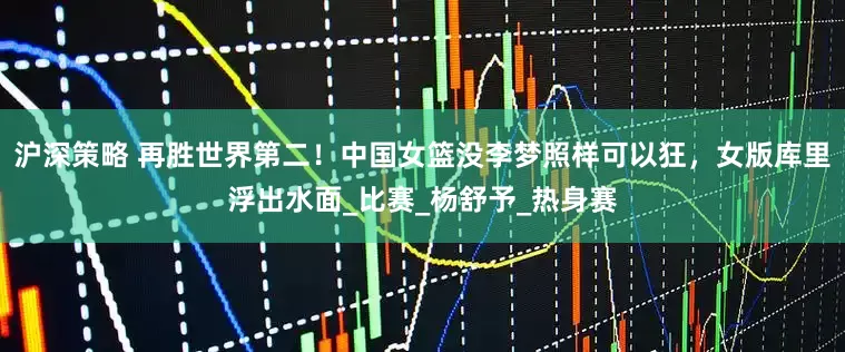 沪深策略 再胜世界第二！中国女篮没李梦照样可以狂，女版库里浮出水面_比赛_杨舒予_热身赛