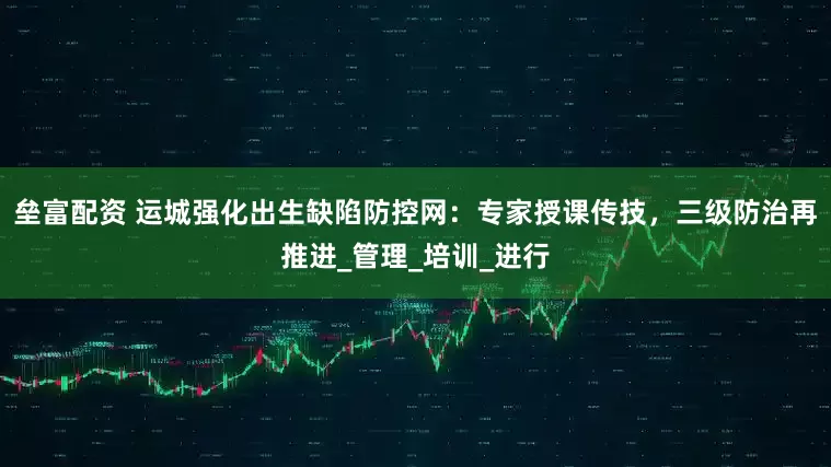 垒富配资 运城强化出生缺陷防控网：专家授课传技，三级防治再推进_管理_培训_进行