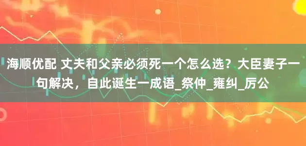 海顺优配 丈夫和父亲必须死一个怎么选？大臣妻子一句解决，自此诞生一成语_祭仲_雍纠_厉公
