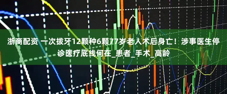 浙商配资 一次拔牙12颗种6颗77岁老人术后身亡！涉事医生停诊医疗底线何在_患者_手术_高龄