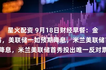 星火配资 9月18日财经早餐：金价自历史高位回落，美联储一如预期降息，米兰美联储首秀投出唯一反对票