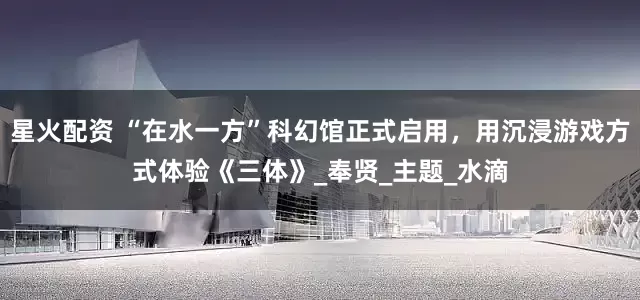 星火配资 “在水一方”科幻馆正式启用，用沉浸游戏方式体验《三体》_奉贤_主题_水滴