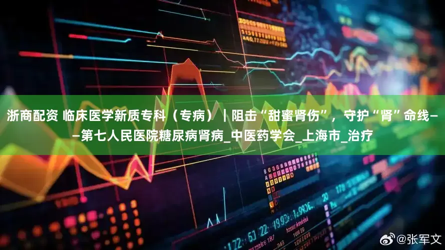 浙商配资 临床医学新质专科（专病）｜阻击“甜蜜肾伤”，守护“肾”命线——第七人民医院糖尿病肾病_中医药学会_上海市_治疗