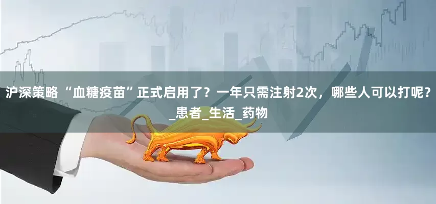 沪深策略 “血糖疫苗”正式启用了？一年只需注射2次，哪些人可以打呢？_患者_生活_药物