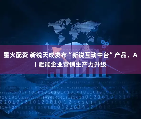 星火配资 新锐天成发布“新锐互动中台”产品，AI 赋能企业营销生产力升级