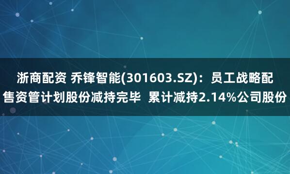 浙商配资 乔锋智能(301603.SZ)：员工战略配售资管计划股份减持完毕  累计减持2.14%公司股份