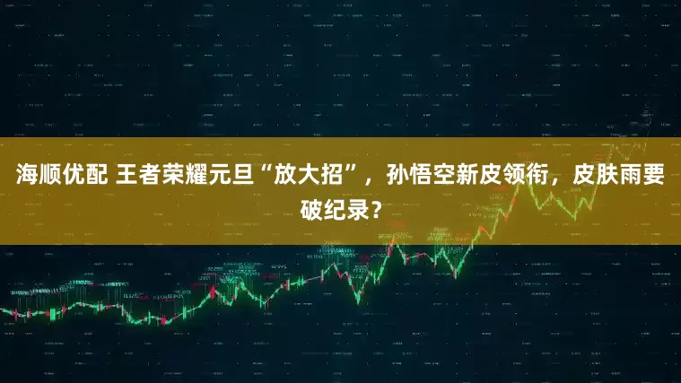 海顺优配 王者荣耀元旦“放大招”，孙悟空新皮领衔，皮肤雨要破纪录？