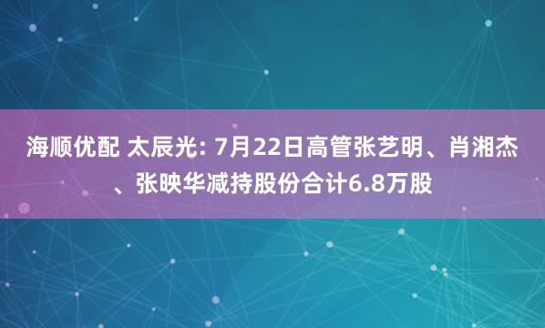 海顺优配 太辰光: 7月22日高管张艺明、肖湘杰、张映华减持股份合计6.8万股