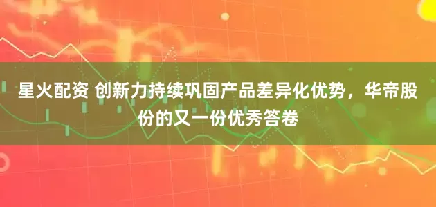 星火配资 创新力持续巩固产品差异化优势，华帝股份的又一份优秀答卷