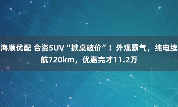 海顺优配 合资SUV“掀桌破价”！外观霸气，纯电续航720km，优惠完才11.2万