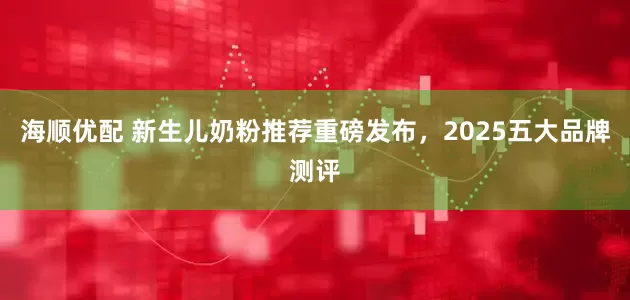 海顺优配 新生儿奶粉推荐重磅发布，2025五大品牌测评