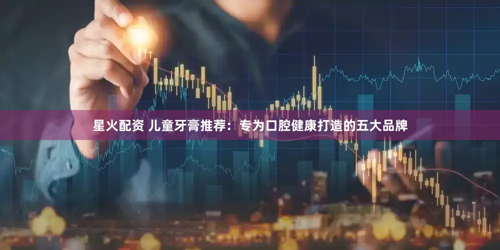 星火配资 儿童牙膏推荐：专为口腔健康打造的五大品牌