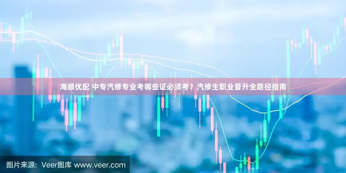 海顺优配 中专汽修专业考哪些证必须考？汽修生职业晋升全路径指南