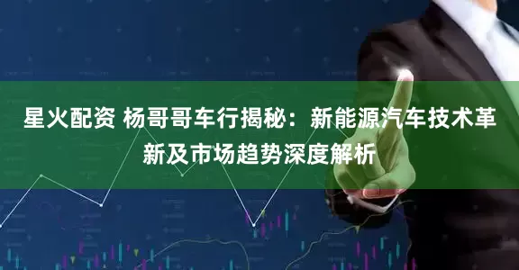 星火配资 杨哥哥车行揭秘：新能源汽车技术革新及市场趋势深度解析