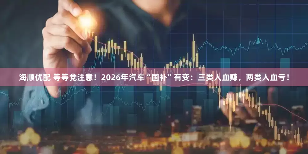 海顺优配 等等党注意！2026年汽车“国补”有变：三类人血赚，两类人血亏！