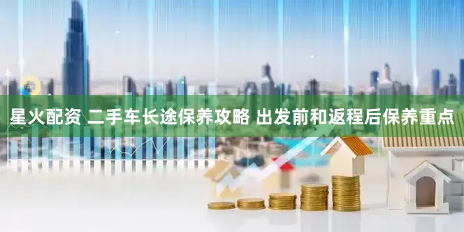 星火配资 二手车长途保养攻略 出发前和返程后保养重点
