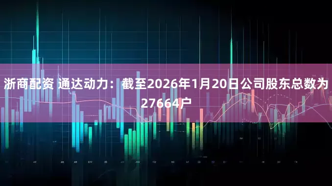 浙商配资 通达动力：截至2026年1月20日公司股东总数为27664户