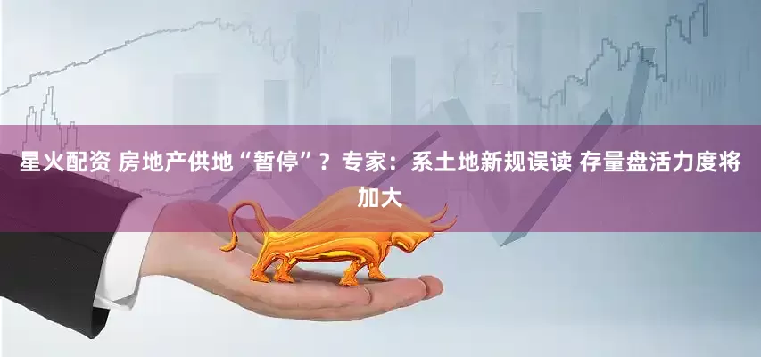 星火配资 房地产供地“暂停”？专家：系土地新规误读 存量盘活力度将加大
